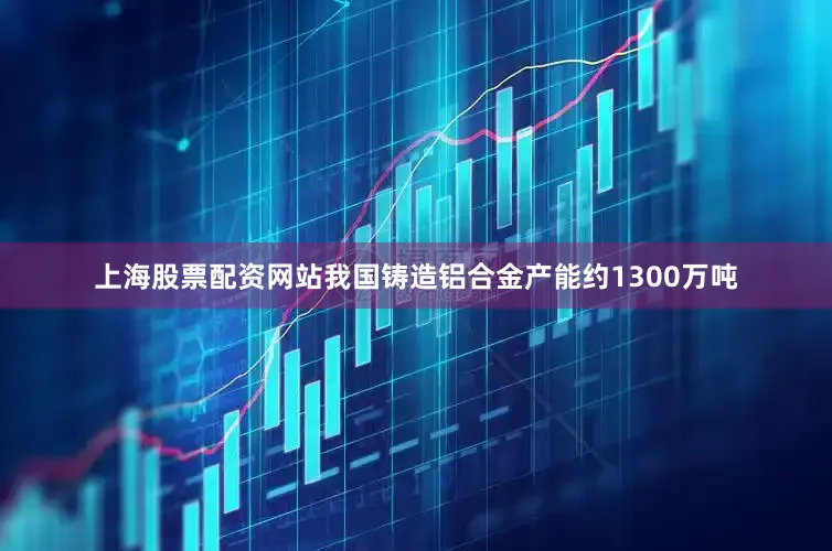 上海股票配资网站我国铸造铝合金产能约1300万吨