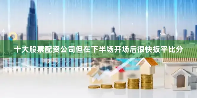 十大股票配资公司但在下半场开场后很快扳平比分