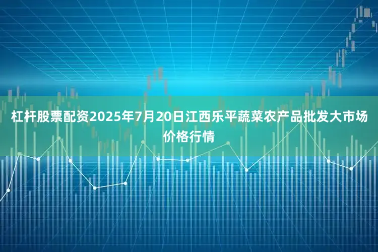 杠杆股票配资2025年7月20日江西乐平蔬菜农产品批发大市场价格行情