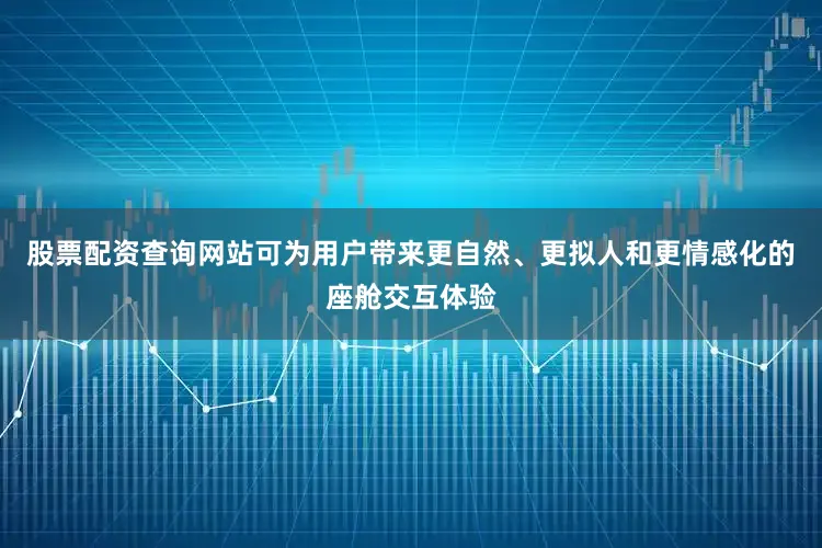 股票配资查询网站可为用户带来更自然、更拟人和更情感化的座舱交互体验