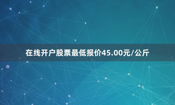 在线开户股票最低报价45.00元/公斤